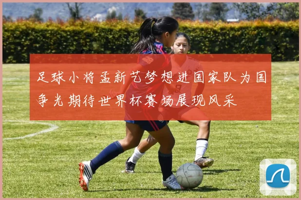 足球小将孟新艺梦想进国家队为国争光期待世界杯赛场展现风采