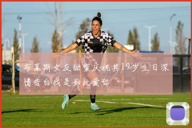 布莱斯女友甜蜜庆祝其19岁生日深情告白我是如此爱你