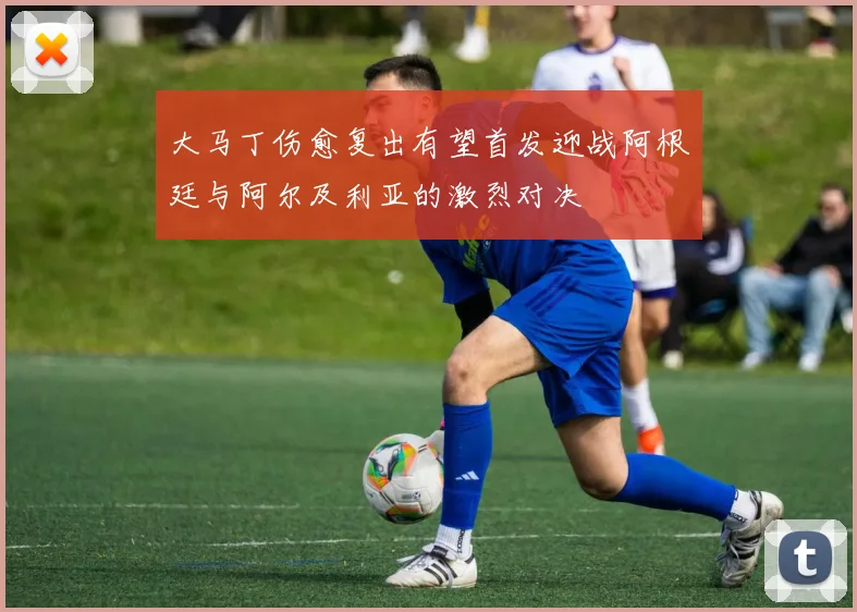 大马丁伤愈复出有望首发迎战阿根廷与阿尔及利亚的激烈对决