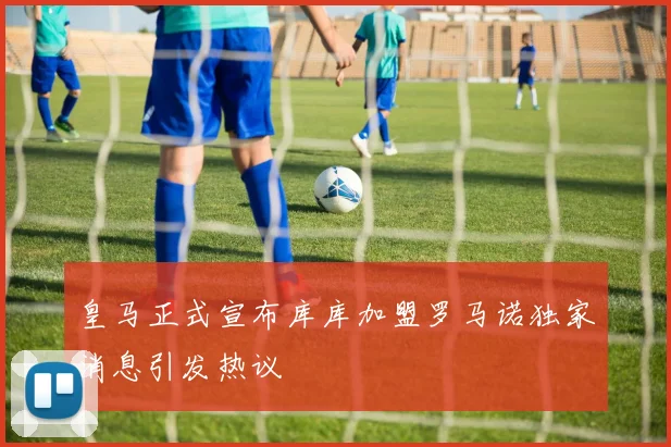 皇马正式宣布库库加盟罗马诺独家消息引发热议