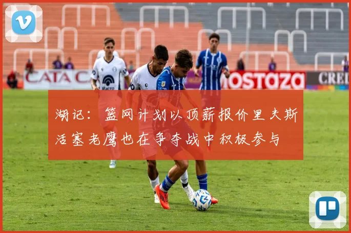 湖记：篮网计划以顶薪报价里夫斯活塞老鹰也在争夺战中积极参与