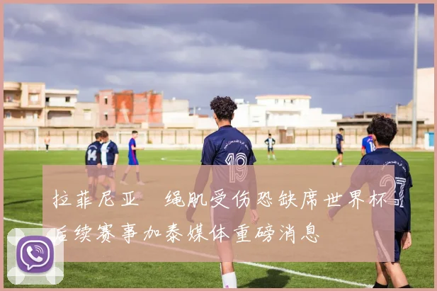 拉菲尼亚腘绳肌受伤恐缺席世界杯后续赛事加泰媒体重磅消息
