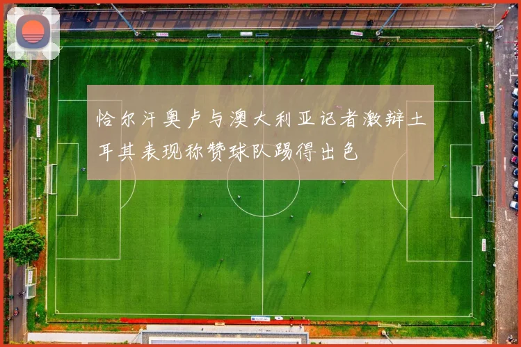 恰尔汗奥卢与澳大利亚记者激辩土耳其表现称赞球队踢得出色