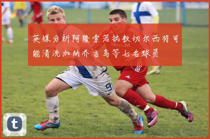 英媒分析阿隆索若执教切尔西将可能清洗加纳乔吉乌等七名球员