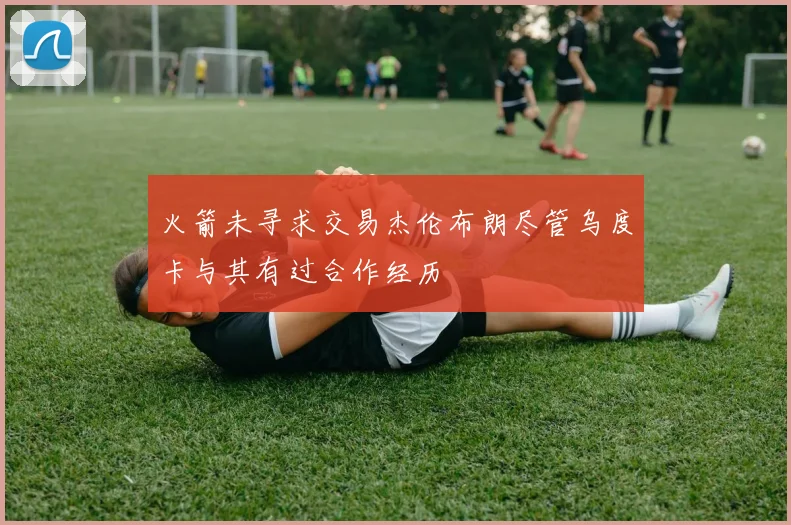 火箭未寻求交易杰伦布朗尽管乌度卡与其有过合作经历