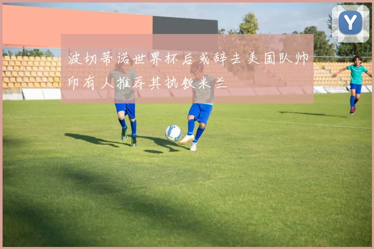 波切蒂诺世界杯后或辞去美国队帅印有人推荐其执教米兰