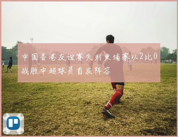 中国香港友谊赛失利柬埔寨以2比0战胜中超球员首发阵容