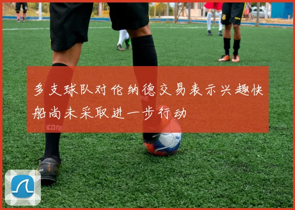 多支球队对伦纳德交易表示兴趣快船尚未采取进一步行动