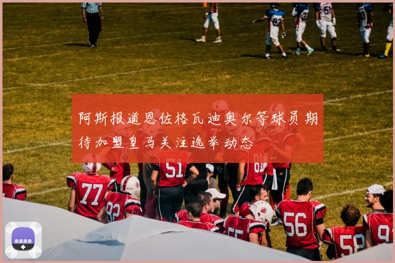 阿斯报道恩佐格瓦迪奥尔等球员期待加盟皇马关注选举动态