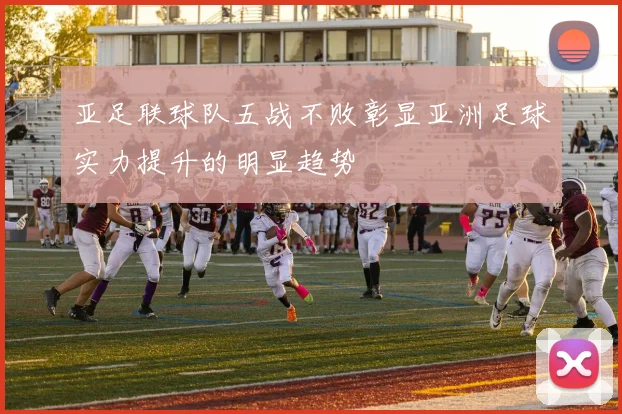 亚足联球队五战不败彰显亚洲足球实力提升的明显趋势