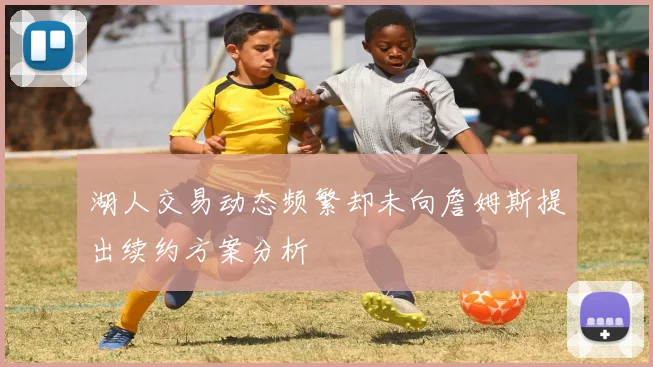 湖人交易动态频繁却未向詹姆斯提出续约方案分析